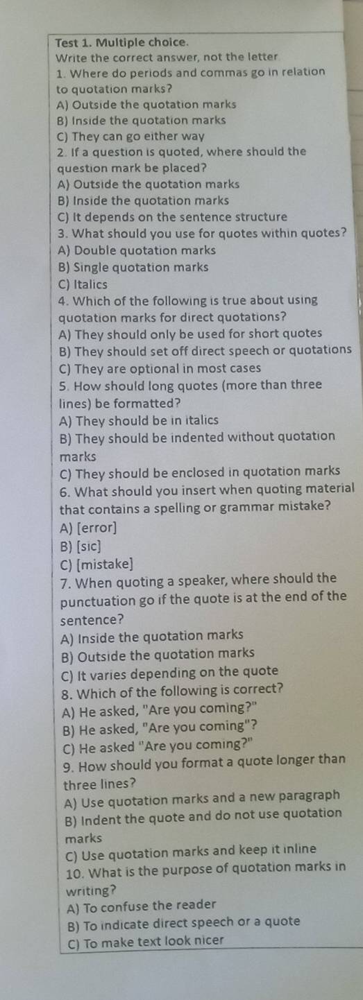 Test 1. Multiple choice.
Write the correct answer, not the letter
1. Where do periods and commas go in relation
to quotation marks?
A) Outside the quotation marks
B) Inside the quotation marks
C) They can go either way
2. If a question is quoted, where should the
question mark be placed?
A) Outside the quotation marks
B) Inside the quotation marks
C) It depends on the sentence structure
3. What should you use for quotes within quotes?
A) Double quotation marks
B) Single quotation marks
C) Italics
4. Which of the following is true about using
quotation marks for direct quotations?
A) They should only be used for short quotes
B) They should set off direct speech or quotations
C) They are optional in most cases
5. How should long quotes (more than three
lines) be formatted?
A) They should be in italics
B) They should be indented without quotation
marks
C) They should be enclosed in quotation marks
6. What should you insert when quoting material
that contains a spelling or grammar mistake?
A) [error]
B) [sic]
C) [mistake]
7. When quoting a speaker, where should the
punctuation go if the quote is at the end of the
sentence?
A) Inside the quotation marks
B) Outside the quotation marks
C) It varies depending on the quote
8. Which of the following is correct?
A) He asked, "Are you coming?"
B) He asked, "Are you coming"?
C) He asked "Are you coming?"
9. How should you format a quote longer than
three lines?
A) Use quotation marks and a new paragraph
B) Indent the quote and do not use quotation
marks
C) Use quotation marks and keep it inline
10. What is the purpose of quotation marks in
writing?
A) To confuse the reader
B) To indicate direct speech or a quote
C) To make text look nicer