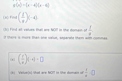 g(x)=(x-4)(x-6)
(a) Find ( f/g )(-4). 
(b) Find all values that are NOT in the domain of  f/g . 
If there is more than one value, separate them with commas. 
(a) ( f/g )(-4)=□
(b) Value(s) that are NOT in the domain of  f/g :□