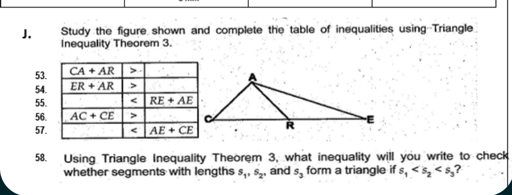 Study the figure shown and complete the table of inequalities using Triangle
Inequality Theorem 3.
53.
54.
55.
56.
57.
58. Using Triangle Inequality Theorem 3, what inequality will you write to check
whether segments with lengths s_1,s_2 , and s_3 form a triangle if s_1 ?