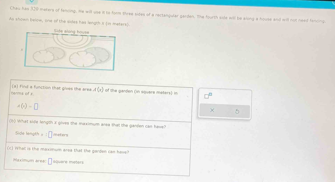 Chau has 320 meters of fencing. He will use it to form three sides of a rectangular garden. The fourth side will be along a house and will not need fencing. 
As shown below, one of the sides has length x (in meters). 
(a) Find a function that gives the area A(x) of the garden (in square meters) in 
terms of x.
A(x)=□
× 5 
(b) What side length x gives the maximum area that the garden can have? 
Side length x:□ meters
(c) What is the maximum area that the garden can have? 
Maximum area: □ square meters