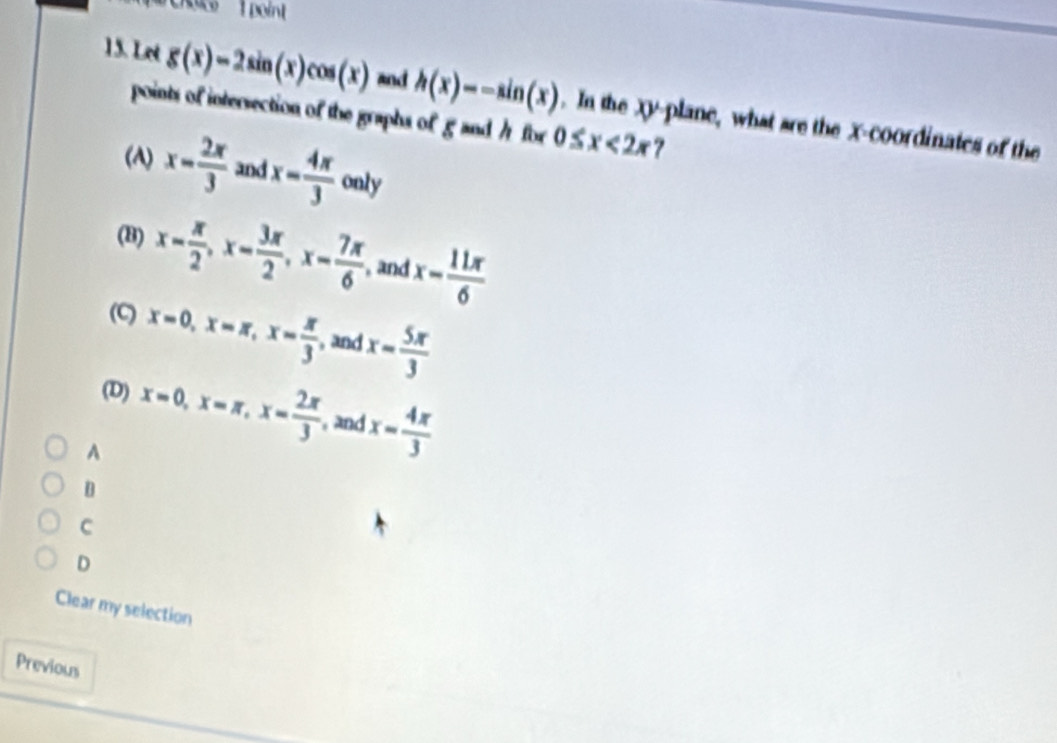 roco 1 point
15. Let g(x)=2sin (x)cos (x) and h(x)=-sin (x). In the Xy -plane, what are the X-coordinates of the
points of intersection of the graphs of g and / for 0≤ x<2x</tex> 7
() x= 2π /3  and x= 4π /3  only
(B) x- π /2 , x- 3π /2 , x- 7π /6  , and x- 11π /6 
(C) x=0, x=π , x= π /3  and x= 5π /3 
(D) x=0, x=π , x= 2π /3  and x= 4π /3 
A
D
C
D
Clear my selection
Previous