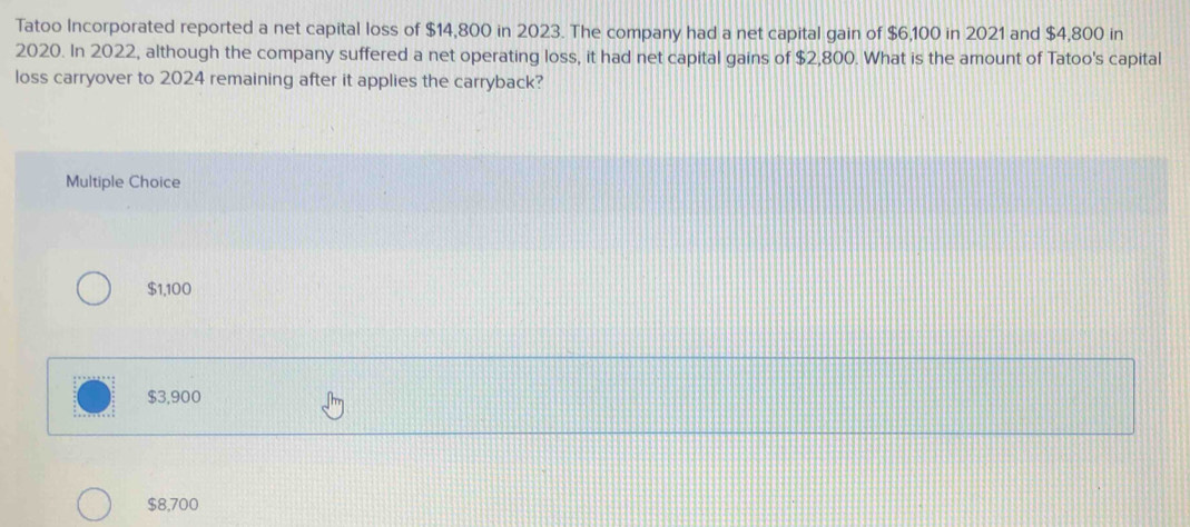 Tatoo Incorporated reported a net capital loss of $14,800 in 2023. The company had a net capital gain of $6,100 in 2021 and $4,800 in
2020. In 2022, although the company suffered a net operating loss, it had net capital gains of $2,800. What is the amount of Tatoo's capital
loss carryover to 2024 remaining after it applies the carryback?
Multiple Choice
$1,100
$3,900
$8,700