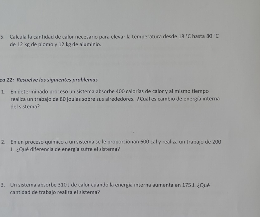 Calcula la cantidad de calor necesario para elevar la temperatura desde 18°C hasta 80°C
de 12 kg de plomo y 12 kg de aluminio. 
ea 22: Resuelve los siguientes problemas 
1. En determinado proceso un sistema absorbe 400 calorías de calor y al mismo tiempo 
realiza un trabajo de 80 joules sobre sus alrededores. ¿Cuál es cambio de energía interna 
del sistema? 
2. En un proceso químico a un sistema se le proporcionan 600 cal y realiza un trabajo de 200
J. ¿Qué diferencia de energía sufre el sistema? 
3. Un sistema absorbe 310 J de calor cuando la energía interna aumenta en 175 J. ¿Qué 
cantidad de trabajo realiza el sistema?