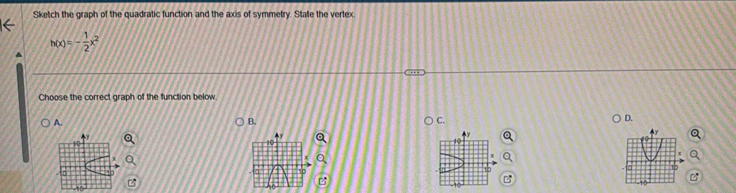 Sketch the graph of the quadratic function and the axis of symmetry. State the vertex.
h(x)=- 1/2 x^2
Choose the correct graph of the function below 
A. 
B. 
C. 
D. 
A
10
10
-10