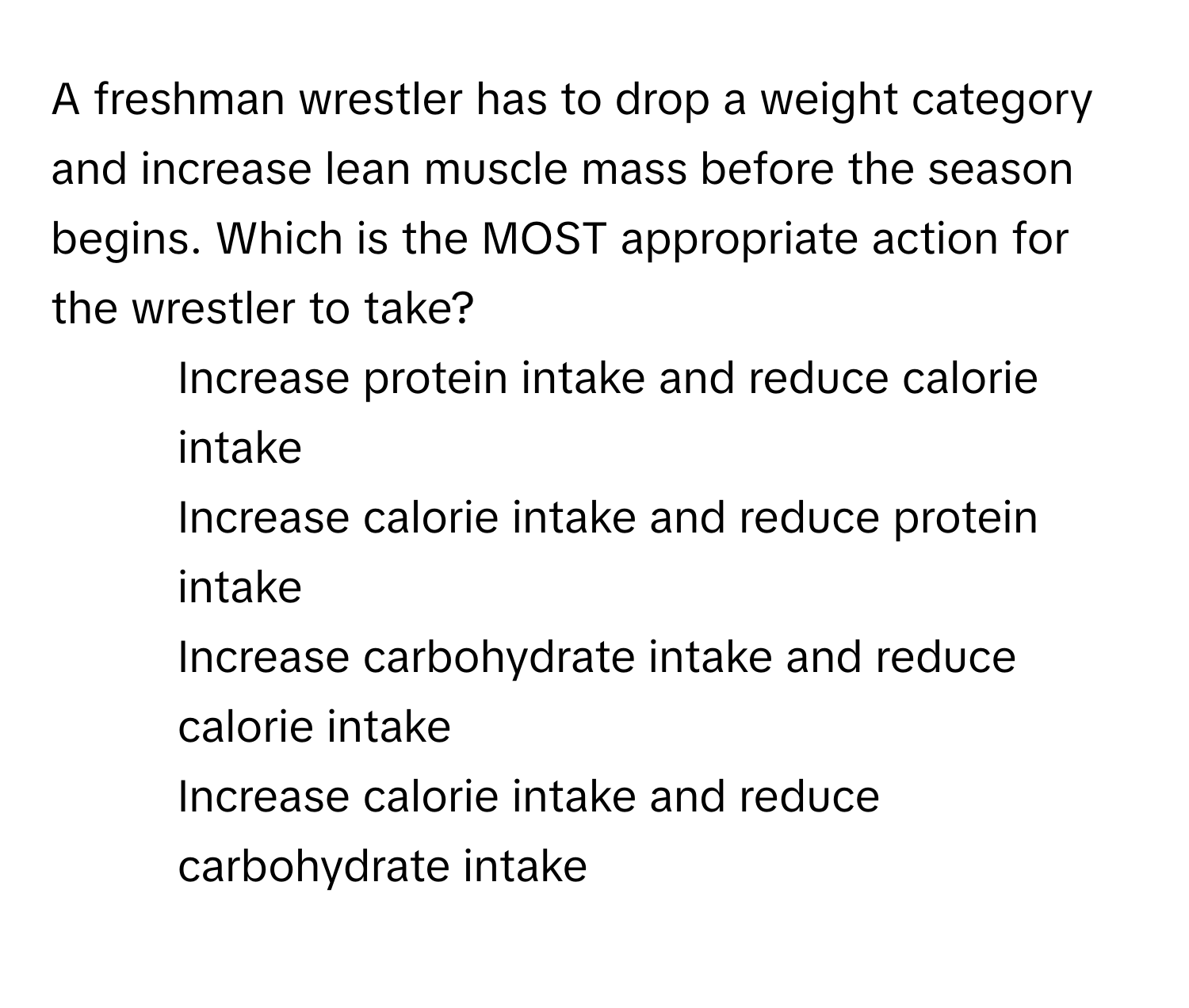 A freshman wrestler has to drop a weight category and increase lean muscle mass before the season begins. Which is the MOST appropriate action for the wrestler to take?

1) Increase protein intake and reduce calorie intake 
2) Increase calorie intake and reduce protein intake 
3) Increase carbohydrate intake and reduce calorie intake 
4) Increase calorie intake and reduce carbohydrate intake