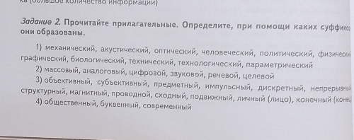 Зσдσние 2 Πрοчиτайτе прилагательные. Определиτе, πри помοши каких суфφнко
они образованы。
1) механический, акустический, олтический, человеческий, πолитический, физичеси
графический, биологический, τехнический, τехнологический, πараметрический
2) массовый, аналоговый, цифровой, звуковой, речевой, целевой
3) объективный, субыективный, предметный, имлульсный, дискретный, нелрерывкый
структурный, магнитηыίйΒ πроводной, сходный, πодвиηеныίй, личныίй Κлηцоη, Κонечныίй (коне
4) обШественный, буквенный, современный