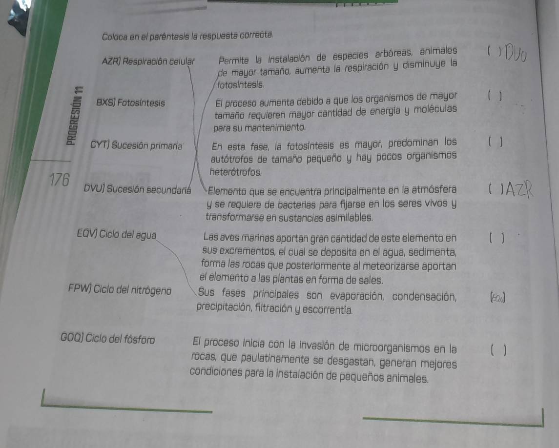 Coloca en el paréntesis la respuesta correcta. 
AZR) Respiración celular Permite la instalación de especies arbóreas, animales 
de mayor tamaño, aumenta la respiración y disminuye la 
fotosintesis 
BXS) Fotosíntesis El proceso aumenta debido a que los organismos de mayor ( ) 
tamaño requieren mayor cantidad de energía y moléculas 
para su mantenimiento. 
CYT) Sucesión primaria En esta fase, la fotosíntesis es mayor, predominan los ( ) 
autótrofos de tamaño pequeño y hay pocos organismos 
heterótrofos. 
176 DVU) Sucesión secundaria +Elemento que se encuentra principalmente en la atmósfera 【 
y se requiere de bacterias para fijarse en los seres vivos y 
transformarse en sustancias asimilables. 
EQV) Ciclo del agua Las aves marinas aportan gran cantidad de este elemento en ( ) 
sus excrementos, el cual se deposita en el agua, sedimenta, 
forma las rocas que posteriormente al meteorizarse aportan 
el elemento a las plantas en forma de sales. 
FPW) Ciclo del nitrógeno Sus fases principales son evaporación, condensación, [Eav] 
precipitación, filtración y escorrentía. 
GOQ) Ciclo del fásforo El proceso inicia con la invasión de microorganismos en la ( ) 
rocas, que paulatinamente se desgastan, generan mejores 
condiciones para la instalación de pequeños animales.