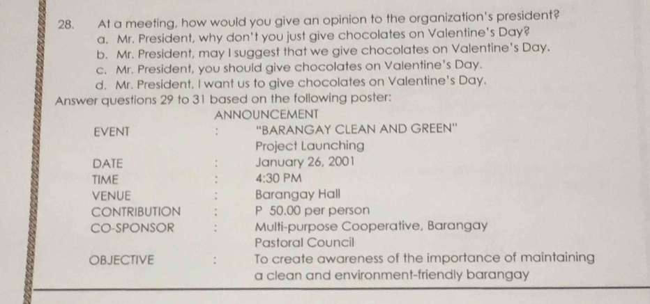 At a meeting, how would you give an opinion to the organization's president?
a. Mr. President, why don't you just give chocolates on Valentine's Day?
b. Mr. President, may I suggest that we give chocolates on Valentine's Day.
c. Mr. President, you should give chocolates on Valentine's Day.
d. Mr. President, I want us to give chocolates on Valentine's Day.
Answer questions 29 to 31 based on the following poster:
ANNOUNCEMENT
EVENT ''BARANGAY CLEAN AND GREEN''
Project Launching
DATE January 26, 2001
TIME 4:30 PM
VENUE Barangay Hall
CONTRIBUTION P 50,00 per person
CO-SPONSOR Multi-purpose Cooperative, Barangay
Pastoral Council
OBJECTIVE : To create awareness of the importance of maintaining
a clean and environment-friendly barangay