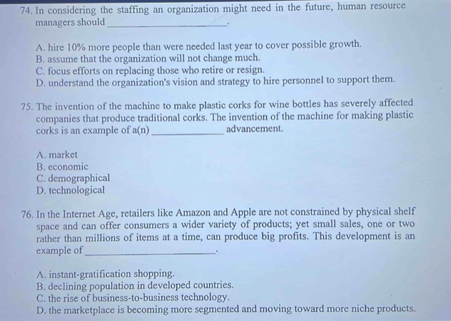 In considering the staffing an organization might need in the future, human resource
managers should_
.
A. hire 10% more people than were needed last year to cover possible growth.
B. assume that the organization will not change much.
C. focus efforts on replacing those who retire or resign.
D. understand the organization's vision and strategy to hire personnel to support them.
75. The invention of the machine to make plastic corks for wine bottles has severely affected
companies that produce traditional corks. The invention of the machine for making plastic
corks is an example of a(n) _advancement.
A. market
B. economic
C. demographical
D. technological
76. In the Internet Age, retailers like Amazon and Apple are not constrained by physical shelf
space and can offer consumers a wider variety of products; yet small sales, one or two
rather than millions of items at a time, can produce big profits. This development is an
example of_
A. instant-gratification shopping.
B. declining population in developed countries.
C. the rise of business-to-business technology.
D. the marketplace is becoming more segmented and moving toward more niche products.