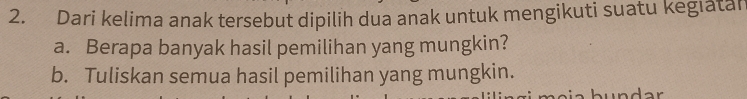 Dari kelima anak tersebut dipilih dua anak untuk mengikuti suatu kegiatan 
a. Berapa banyak hasil pemilihan yang mungkin? 
b. Tuliskan semua hasil pemilihan yang mungkin.