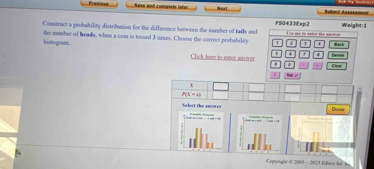 Ask My Instruct
Previous Save and complete later Next Submit Assessment
FS0433Exp2 Weight:1
Construct a probability distribution for the difference between the number of tails and Use me to enter the answer
the number of heads, when a coin is tossed 3 times. Choose the correct probability 1 2 3 4 Back
histogram. 5 6 7 B Delete
Click here to enter answer
9 0 - Clear
1 Tab . "
X
P(X=x)
Select the answer Done
Atato 1
Copyright © 2005 - 2023 Educo Int. I