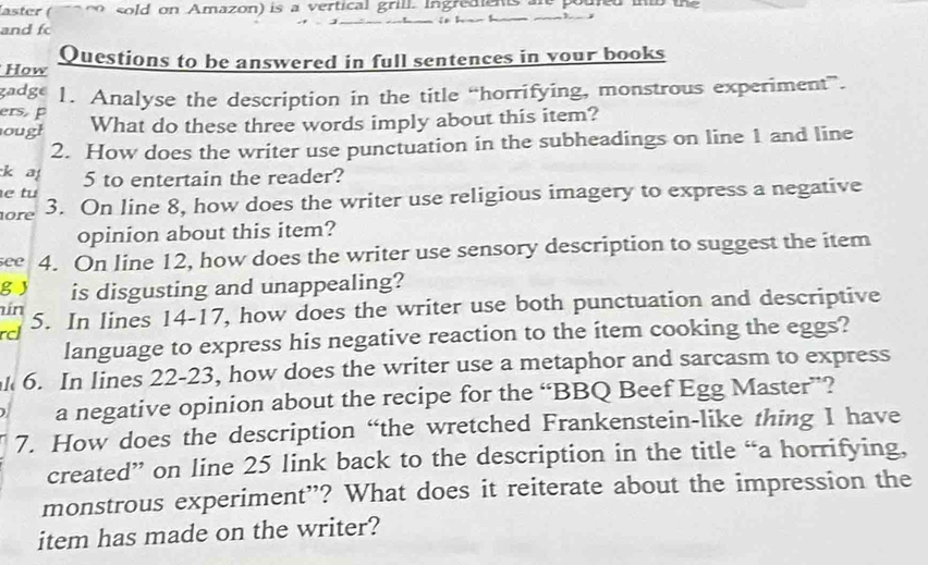 laster ( sold on Amazon) is a vertical grill. ingreaiens ar pouted int the 

and f 
How Questions to be answered in full sentences in your books 
gadge 
ers p 1. Analyse the description in the title “horrifying, monstrous experiment”. 
ough What do these three words imply about this item? 
2. How does the writer use punctuation in the subheadings on line 1 and line 
k a 5 to entertain the reader? 
e tu 
ore 3. On line 8, how does the writer use religious imagery to express a negative 
opinion about this item? 
see 4. On line 12, how does the writer use sensory description to suggest the item 
g J is disgusting and unappealing? 
in 
rcl 5. In lines 14-17, how does the writer use both punctuation and descriptive 
language to express his negative reaction to the ítem cooking the eggs? 
6. In lines 22 -23, how does the writer use a metaphor and sarcasm to express 
a negative opinion about the recipe for the “BBQ Beef Egg Master”? 
7. How does the description “the wretched Frankenstein-like thing I have 
created” on line 25 link back to the description in the title “a horrifying, 
monstrous experiment”? What does it reiterate about the impression the 
item has made on the writer?