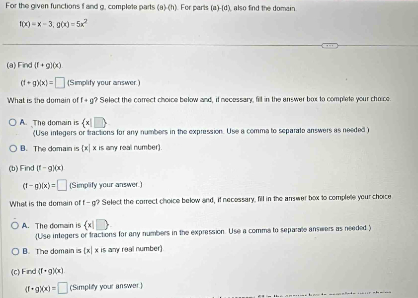 For the given functions f and g, complete parts (a)-(h). For parts (a)-(d), also find the domain.
f(x)=x-3, g(x)=5x^2
(a) Find (f+g)(x)
(f+g)(x)=□ (Simplify your answer.)
What is the domain of f+g ? Select the correct choice below and, if necessary, fill in the answer box to complete your choice.
A. The domain is  x|□ 
(Use integers or fractions for any numbers in the expression. Use a comma to separate answers as needed )
B. The domain is  x|x is any real number.
(b) Find (f-g)(x)
(f-g)(x)=□ (Simplify your answer.)
What is the domain of f- g? Select the correct choice below and, if necessary, fill in the answer box to complete your choice
A. The domain is  x|□ 
(Use integers or fractions for any numbers in the expression. Use a comma to separate answers as needed )
B. The domain is  x|x is any real number
(c) Find (f· g)(x)
(f· g)(x)=□ (Simplify your answer.)