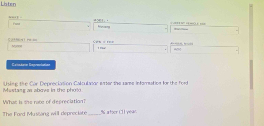 Listen 
MAKE。 MODEL " CURRINT VEMICLE AGE 
Ford Mustang Brand Mine 
CURRENT PRICE OWN IT FOR ANNUAL MILES
50,000 1 Year 6,000
Calculate Depreciation 
Using the Car Depreciation Calculator enter the same information for the Ford 
Mustang as above in the photo. 
What is the rate of depreciation? 
The Ford Mustang will depreciate _ % after (1) year.