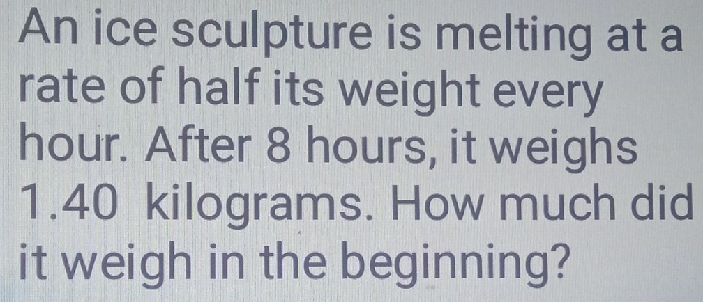 An ice sculpture is melting at a 
rate of half its weight every
hour. After 8 hours, it weighs
1.40 kilograms. How much did 
it weigh in the beginning?