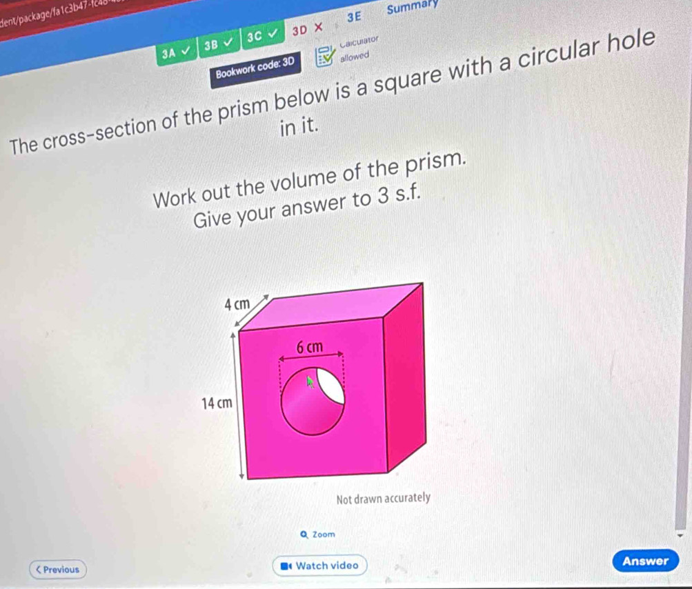 dent/package/fa1c3b47-fc4811 
3C 3D × 3E 
Summary 
3A 
3B 
Calculator 
Bookwork code: 3D allowed 
The cross-section of the prism below is a square with a circular hole 
in it. 
Work out the volume of the prism. 
Give your answer to 3 s.f. 
Not drawn accurately 
Q Zoom 
< Previous Watch video Answer