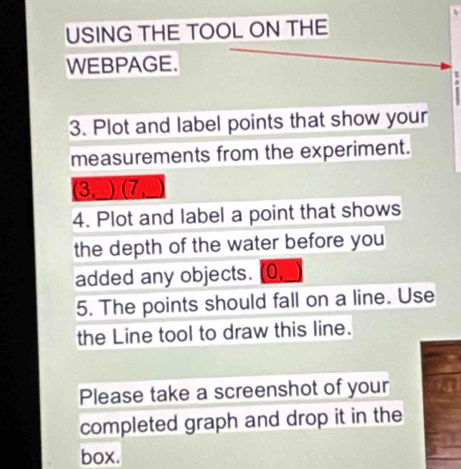 USING THE TOOL ON THE 
WEBPAGE. 
3. Plot and label points that show your 
measurements from the experiment. 
(3, ) (7 
4. Plot and label a point that shows 
the depth of the water before you 
added any objects. (0, 
5. The points should fall on a line. Use 
the Line tool to draw this line. 
Please take a screenshot of your 
completed graph and drop it in the 
box.