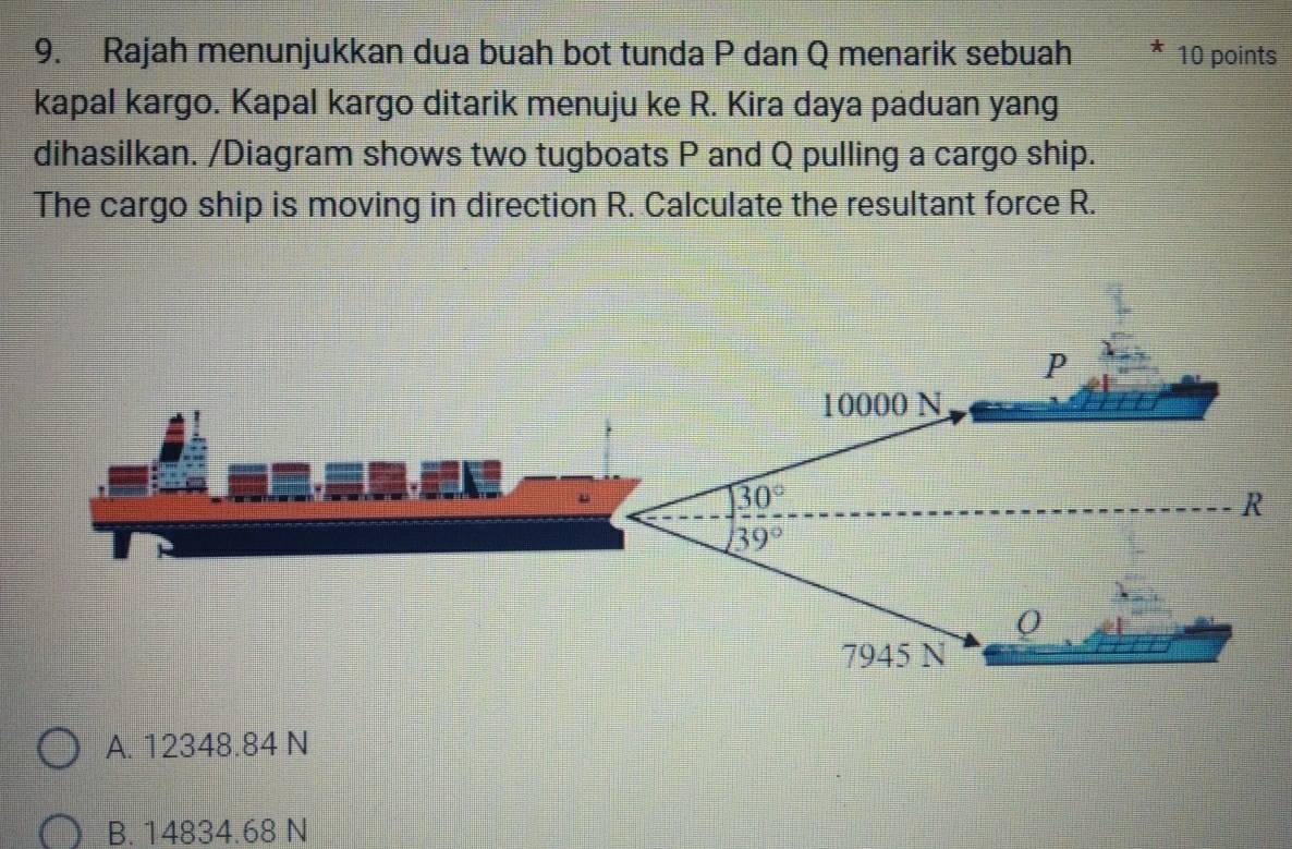 Rajah menunjukkan dua buah bot tunda P dan Q menarik sebuah 10 points
kapal kargo. Kapal kargo ditarik menuju ke R. Kira daya paduan yang
dihasilkan. /Diagram shows two tugboats P and Q pulling a cargo ship.
The cargo ship is moving in direction R. Calculate the resultant force R.
A. 12348.84 N
B. 14834.68 N