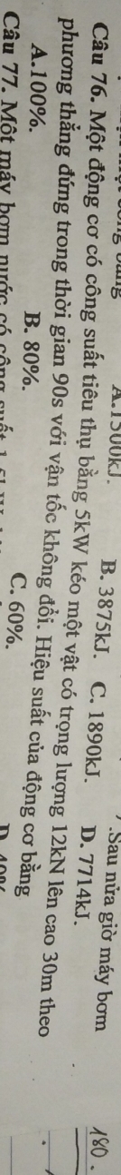 Sau nửa giờ máy bơm
A. 1500kJ. B. 3875kJ. C. 1890kJ. D. 7714kJ.
Câu 76. Một động cơ có công suất tiêu thụ bằng 5kW kéo một vật có trọng lượng 12kN lên cao 30m theo
phương thẳng đứng trong thời gian 90s với vận tốc không đổi. Hiệu suất của động cơ bằng
A. 100%. B. 80%. C. 60%.
Câu 77. Một máy bợm nước só