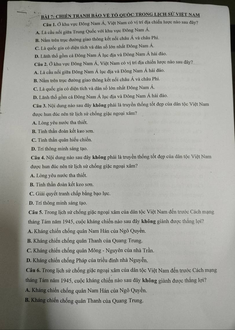 ChIỆN TRAnH bảO vệ tỏ quốc TRONG LịcH sử việt nam
Câu 1. Ở khu vực Đông Nam Á, Việt Nam có vị trí địa chiến lược nào sau đây?
A. Là cầu nối giữa Trung Quốc với khu vực Đông Nam Á,
B. Nằm trên trục đường giao thông kết nối châu Á và châu Phi.
C. Là quốc gia có diện tích và dân số lớn nhất Đông Nam Á.
D. Lãnh thổ gồm cả Đông Nam Á lục địa và Đông Nam Á hải đảo.
Câu 2. Ở khu vực Đông Nam Á, Việt Nam có vị trí địa chiến lược nào sau đây?
A. Là cầu nối giữa Đông Nam Á lục địa và Đông Nam Á hải đảo.
B. Nằm trên trục đường giao thông kết nối châu Á và châu Phi.
C. Là quốc gia có diện tích và dân số lớn nhất Đông Nam Á.
D. Lãnh thổ gồm cả Đông Nam Á lục địa và Đông Nam Á hải đảo.
Câu 3. Nội dung nào sau đây không phải là truyền thống tốt đẹp của dân tộc Việt Nam
được hun đúc nên từ lịch sử chống giặc ngoại xâm?
A. Lòng yêu nước tha thiết.
B. Tinh thần đoàn kết keo sơn.
C. Tinh thần quân hiếu chiến.
D. Trí thông minh sáng tạo.
Câu 4. Nội dung nào sau đây không phải là truyền thống tốt đẹp của dân tộc Việt Nam
được hun đúc nên từ lịch sử chống giặc ngoại xâm?
A. Lòng yêu nước tha thiết.
B. Tinh thần đoàn kết keo sơn.
C. Giải quyết tranh chấp bằng bạo lực.
D. Trí thông minh sáng tạo.
Câu 5. Trong lịch sử chống giặc ngoại xâm của dân tộc Việt Nam đến trước Cách mạng
tháng Tám năm 1945, cuộc kháng chiến nào sau đây không giành được thắng lợi?
A. Kháng chiến chống quân Nam Hán của Ngô Quyền.
B. Kháng chiến chống quân Thanh của Quang Trung.
C. Kháng chiến chống quân Mông - Nguyên của nhà Trần.
D. Kháng chiến chống Pháp của triều đình nhà Nguyễn.
Câu 6. Trong lịch sử chống giặc ngoại xâm của dân tộc Việt Nam đến trước Cách mạng
tháng Tám năm 1945, cuộc kháng chiến nào sau đây không giành được thắng lợi?
A. Kháng chiến chống quân Nam Hán của Ngô Quyền.
B. Kháng chiến chống quân Thanh của Quang Trung.