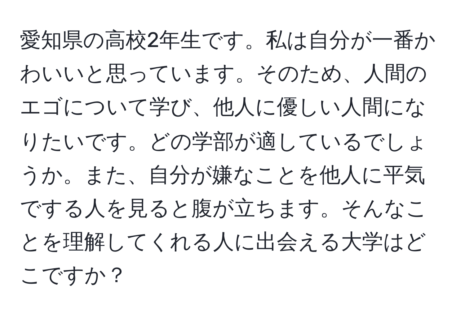 愛知県の高校2年生です。私は自分が一番かわいいと思っています。そのため、人間のエゴについて学び、他人に優しい人間になりたいです。どの学部が適しているでしょうか。また、自分が嫌なことを他人に平気でする人を見ると腹が立ちます。そんなことを理解してくれる人に出会える大学はどこですか？