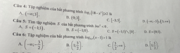 Tập nghiệm của bắt phương trình log _3(18-x^2)≥slant 2
A. (-∈fty ;3]. B. (0,3]. C. [-3;3], D. (-∈fty ,-3]∪ (3,+∈fty )
Câu 5: Tìm tập nghiệm S của bất phương trình ln x^2<0</tex>.
A. S=(-1:1). B. S=(-1;0). C. S= -1;1),(0. D. S=(0,1). 
Câu 6: Tập nghiệm của bắt phương trình log _a_3(x-1)>1 là
A. (-∈fty ;- 3/2 ). B. (1; 3/2 ). C. ( 3/2 ;+∈fty ). D. [1; 3/2 ).