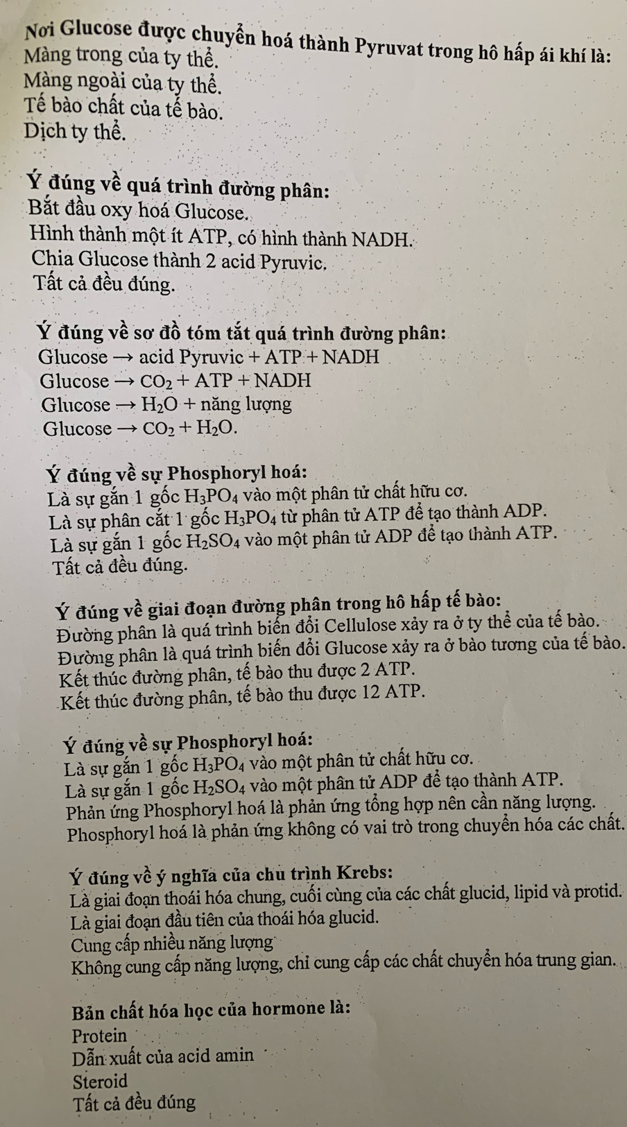 Nơi Glucose được chuyển hoá thành Pyruvat trong hô hấp ái khí là:
Màng trong của ty thể.
Màng ngoài của ty thể.
Tế bào chất của tế bào.
Dịch ty thể.
Ý đúng về quá trình đường phân:
Bắt đầu oxy hoá Glucose.
Hình thành một ít ATP, có hình thành NADH.
Chia Glucose thành 2 acid Pyruvic,
Tất cả đều đúng.
Ý đúng về sơ đồ tóm tắt quá trình đường phân:
Glucose → acid Pyruvic +ATP+NADH
Glucose CO_2+ATP+NADH
Glucose H_2O+na ăng lượng
Glucose CO_2+H_2O.
Ý đúng về sự Phosphoryl hoá:
Là sự gắn 1 gốc H_3PO_4 vào một phân tử chất hữu cơ.
Là sự phân cắt 1 gốc H_3PO_4 từ phân tử ATP để tạo thành ADP.
Là sự gắn 1 gốc H_2SO_4 vào một phân tử ADP để tạo thành ATP.
Tất cả đều đúng.
Ý đúng về giai đoạn đường phân trong hô hấp tế bào:
Đường phân là quá trình biến đổi Cellulose xảy ra ở ty thể của tế bào.
Đường phân là quá trình biến đổi Glucose xảy ra ở bào tương của tế bào.
Kết thúc đường phân, tế bào thu được 2 ATP.
Kết thúc đường phân, tế bào thu được 12 ATP.
Ý đúng về sự Phosphoryl hoá:
Là sự gắn 1 gốc H_3PO_4 vào một phân tử chất hữu cơ.
Là sự gắn 1 gốc H_2SO_4 vào một phân tử ADP để tạo thành ATP.
Phản ứng Phosphoryl hoá là phản ứng tổng hợp nên cần năng lượng.
Phosphoryl hoá là phản ứng không có vai trò trong chuyển hóa các chất.
Ý đúng về ý nghĩa của chu trình Krebs:
Là giai đoạn thoái hóa chung, cuối cùng của các chất glucid, lipid và protid.
Là giai đoạn đầu tiên của thoái hóa glucid.
Cung cấp nhiều năng lượng
Không cung cấp năng lượng, chỉ cung cấp các chất chuyển hóa trung gian.
Bản chất hóa học của hormone là:
Protein
Dẫn xuất của acid amin
Steroid
Tất cả đều đúng