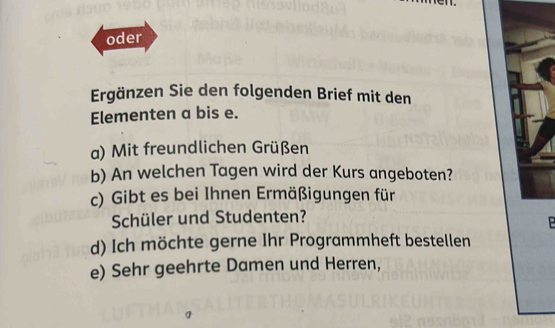 oder 
Ergänzen Sie den folgenden Brief mit den 
Elementen a bis e. 
a) Mit freundlichen Grüßen 
b) An welchen Tagen wird der Kurs angeboten? 
c) Gibt es bei Ihnen Ermäßigungen für 
Schüler und Studenten? 
B 
d) Ich möchte gerne Ihr Programmheft bestellen 
e) Sehr geehrte Damen und Herren,