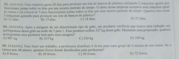 (AD-GO). Uma empresa gasta 18 dias para produzir um lote de bancos de plástico utilizando 2 máquinas iguais que
funcionam juntas todos os dias por um mesmo período de tempo. O dono dessa empresa comprou uma máquina igual
ás outras e irá colocar as 3 para funcionarem juntas todos os dias por esse mesmo período de tempo. Quantos dias essas
3 máquinas gastarão para produzir um lote de bancos de plástico?
A) 12 dias. B) 17 dias. C) 18 dias. D) 27 dias.
04, (SAEGO). Após a secagem de um determinado tipo de grão, um produtor verificou que houve uma redução em
quilogramas desse grão na razão de 3 para 1. Esse produtor colheu 327 kg desse grão. Mantendo essa proporção, quantos
quilogramas esse produtor terá após essa secagem?
A) 981 kg B) 327 kg C) 324 kg D) 109 kg
05. (SAEGO), Para fazer um trabalho, a professora distribuiu 6 livros para cada grupo de 4 alunos de sua turma. Se a
turma tem 48 alunos, quantos livros foram distribuídos pela professora?
A) 8 livros. B) 36 livros. C) 50 livros. D) 72 livros.