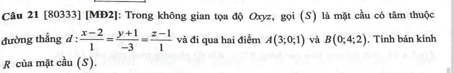 [80333] [MĐ2]: Trong không gian tọa độ Oxyz, gọi (S) là mặt cầu có tâm thuộc 
đường thắng d :  (x-2)/1 = (y+1)/-3 = (z-1)/1  và đi qua hai điểm A(3;0;1) và B(0;4;2). Tính bán kính 
R của mặt cầu (S).