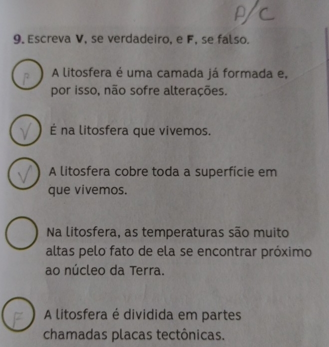 Escreva V, se verdadeiro, e F, se falso.
A litosfera é uma camada já formada e,
por isso, não sofre alterações.
É na litosfera que vivemos.
A litosfera cobre toda a superfície em
que vivemos.
Na litosfera, as temperaturas são muito
altas pelo fato de ela se encontrar próximo
ao núcleo da Terra.
A litosfera é dividida em partes
chamadas placas tectônicas.