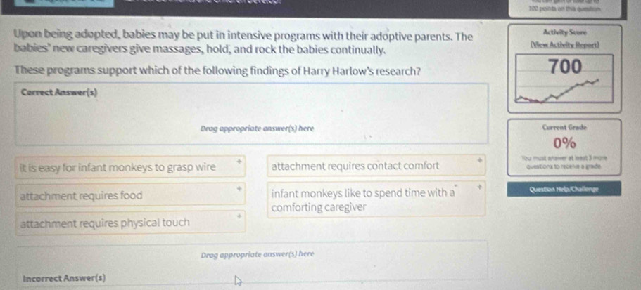 on this qutition
Upon being adopted, babies may be put in intensive programs with their adoptive parents. The Activity Score
babies' new caregivers give massages, hold, and rock the babies continually. (View Activity Report)
These programs support which of the following findings of Harry Harlow's research? 700
Correct Answer(s)
Drag appropriate answer(s) here Current Grade
0%
You must anaier at loest 3 more
it is easy for infant monkeys to grasp wire attachment requires contact comfort questiona to recelie a grade.
attachment requires food infant monkeys like to spend time with a
Question Help/Challenge
comforting caregiver
attachment requires physical touch
Drag appropriate answer(s) here
Incorrect Answer(s)