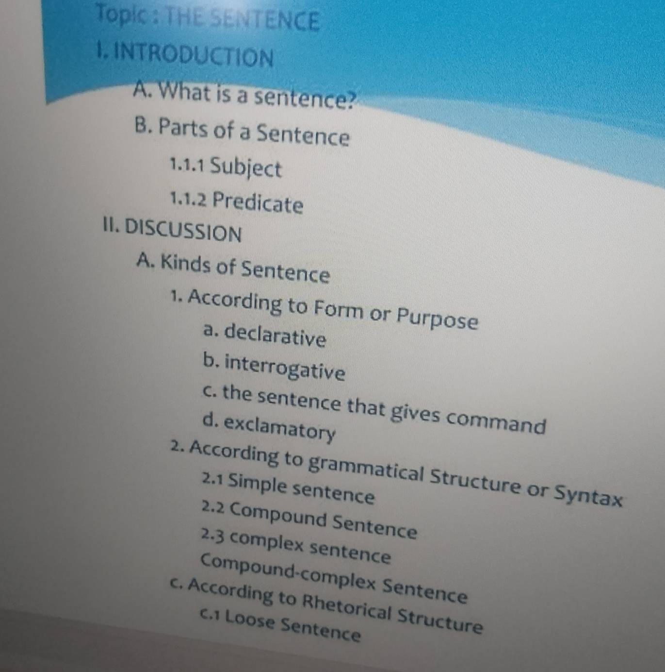 TopIc : THE SENTENCE
I. INTRODUCTION
A. What is a sentence?
B. Parts of a Sentence
1.1.1 Subject
1.1.2 Predicate
II. DISCUSSION
A. Kinds of Sentence
1. According to Form or Purpose
a. declarative
b. interrogative
c. the sentence that gives command
d. exclamatory
2. According to grammatical Structure or Syntax
2.1 Simple sentence
2.2 Compound Sentence
2.3 complex sentence
Compound-complex Sentence
c. According to Rhetorical Structure
c.1 Loose Sentence