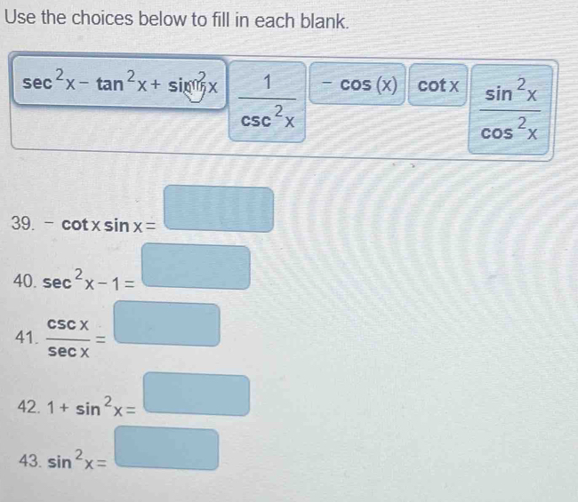 Use the choices below to fill in each blank.
sec^2x-tan^2x+sin^2x  1/csc^2x  -cos (x) cot x  sin^2x/cos^2x 
39. ^circ  -cot xsin x=□
40. sec^2x-1= □ /□  
41.  csc x/sec x =□
42. 1+sin^2x= □ /□  
43. sin^2x=□