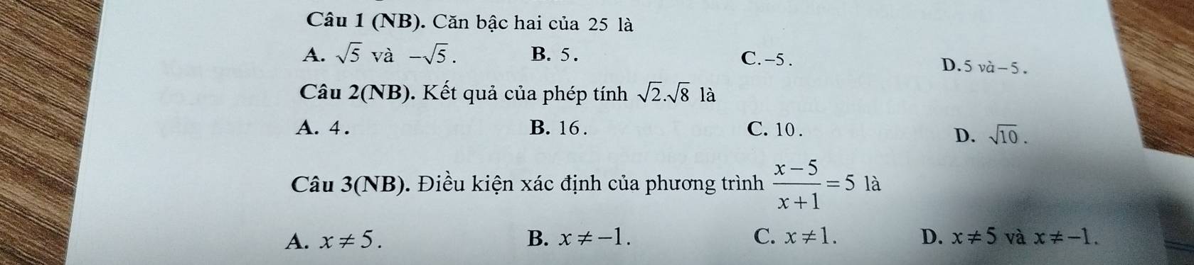 (NB). Căn bậc hai của 25 là
A. sqrt(5)va-sqrt(5). B. 5. C. -5.
D. 5vhat a-5. 
Câu 2(NB). Kết quả của phép tính sqrt(2).sqrt(8) là
A. 4. B. 16. C. 10.
D. sqrt(10). 
Câu 3(NB). Điều kiện xác định của phương trình  (x-5)/x+1 =5 là
A. x!= 5. B. x!= -1. C. x!= 1. D. x!= 5 và x!= -1.