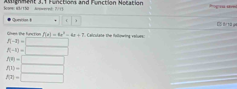 Assignment 3.1 Functions and Function Notation 
Score: 65/150 Answered: 7/15 Progress saved 
Question 8 ( B 0/10 p 
Given the function f(x)=6x^2-4x+7. Calculate the following values:
f(-2)=□
f(-1)= :□
f(0)=□
f(1)=□
f(2)=□