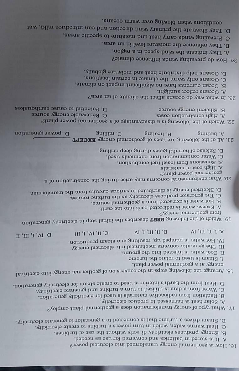 How is geothermal energy transformed into electrical power?
A. It is stored in batteries and converted for use as needed.
B. Energy produces electricity directly without the use of turbines.
C. Heat warms water, which in turn powers a turbine to create electricity.
D. Steam drives a turbine that is connected to a generator to generate electricity.
17. What type of energy transformation does a geothermal plant employ?
A. Solar heat is harnessed to produce electricity.
B. Radiation from radioactive materials is used for electricity generation.
C. Water from a dam is utilized to turn a turbine and generate electricity.
D. Heat from the Earth's interior is used to create steam for electricity generation.
18. Arrange the following steps in the conversion of geothermal energy into electrical
energy at a geothermal power plant.
I. Steam is used to rotate the turbine.
II. Cool water is injected into the ground.
III. The generator converts mechanical into electrical energy.
IV. Hot water is pumped up, resulting in a steam production.
A. I, lI, III, IV B. II, III, I, IV C.II, IV, I, III D. IV, I, III, II
19. Which of the following BEST describes the initial step in electricity generation
from geothermal energy?
A. Excess water is redirected back into the earth.
B. Hot water is extracted from a geothermal source.
C. The generator produces electricity as the turbine rotates.
D. Electrical energy is distributed to various circuits from the transformer.
20. What environmental concerns may arise during the construction of a
geothermal power plant?
A. High cost of materials.
B. Emissions from fossil fuel combustion.
C. Water contamination from chemicals used.
D. Release of harmful gases during deep drilling.
21. All of the following are uses of geothermal energy EXCEPT_ 。
A. bathing B. heating C. milling D. power generation
22. Which of the following is a disadvantage of a geothermal power plant?
A. High construction costs C. Renewable energy source
B. Efficient energy source D. Potential to cause earthquakes
23. In what way do oceans affect the climate of an area?
A. Oceans reflect sunlight.
B. Ocean currents have no significant impact on climate.
C. Oceans only warm the climate in certain locations.
D. Oceans help distribute heat and moisture globally.
24. How do prevailing winds influence climate?
A. They indicate the wind speed in a region.
B. They reference the moisture level in an area.
C. Prevailing winds carry heat and moisture to specific areas.
D. They illustrate the primary wind direction and can introduce mild, wet
conditions when blowing over warm oceans.