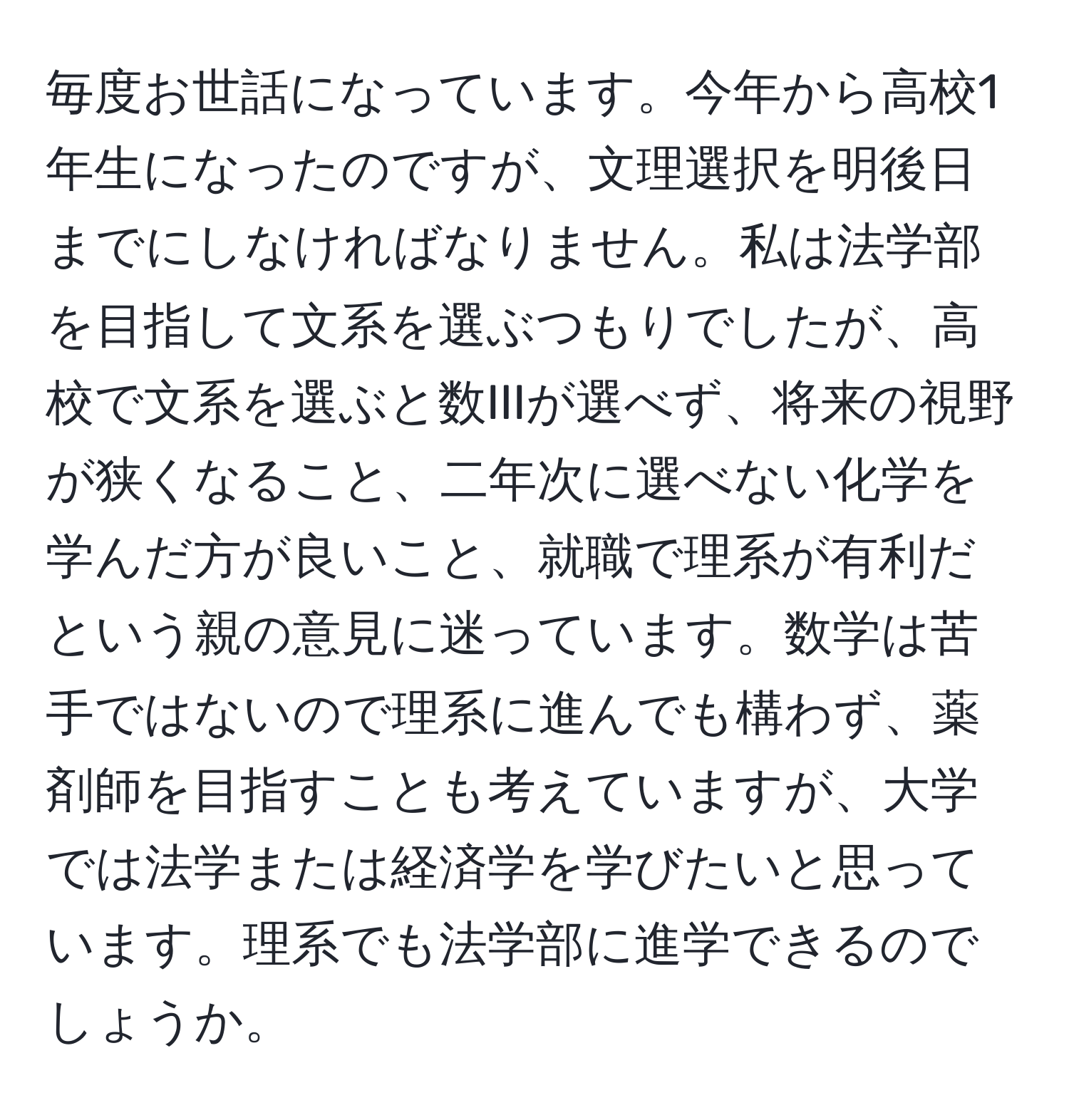 毎度お世話になっています。今年から高校1年生になったのですが、文理選択を明後日までにしなければなりません。私は法学部を目指して文系を選ぶつもりでしたが、高校で文系を選ぶと数IIIが選べず、将来の視野が狭くなること、二年次に選べない化学を学んだ方が良いこと、就職で理系が有利だという親の意見に迷っています。数学は苦手ではないので理系に進んでも構わず、薬剤師を目指すことも考えていますが、大学では法学または経済学を学びたいと思っています。理系でも法学部に進学できるのでしょうか。