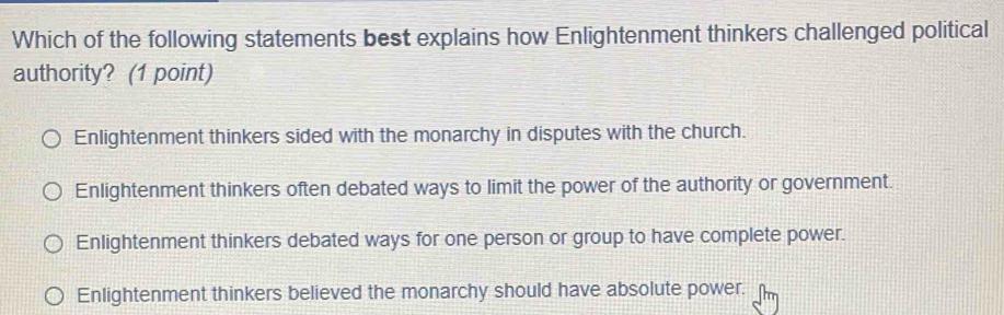 Which of the following statements best explains how Enlightenment thinkers challenged political
authority? (1 point)
Enlightenment thinkers sided with the monarchy in disputes with the church.
Enlightenment thinkers often debated ways to limit the power of the authority or government.
Enlightenment thinkers debated ways for one person or group to have complete power.
Enlightenment thinkers believed the monarchy should have absolute power.