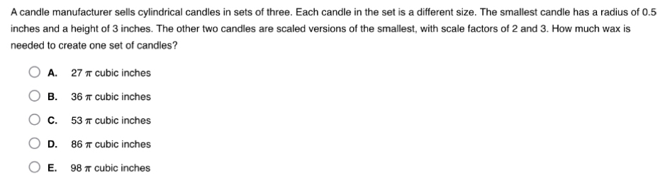 A candle manufacturer sells cylindrical candles in sets of three. Each candle in the set is a different size. The smallest candle has a radius of 0.5
inches and a height of 3 inches. The other two candles are scaled versions of the smallest, with scale factors of 2 and 3. How much wax is
needed to create one set of candles?
A. 27 π cubic inches
B. 36 π cubic inches
C. 53 π cubic inches
D. 86 π cubic inches
E. 98 π cubic inches