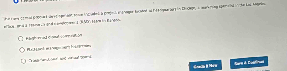 The new cereal product development team included a project manager located at headquarters in Chicago, a marketing specialist in the Los Angeles
office, and a research and development (R&D) team in Kansas.
Heightened global competition
Flattened management hierarchies
Cross-functional and virtual teams
Grade It Now Save & Continue