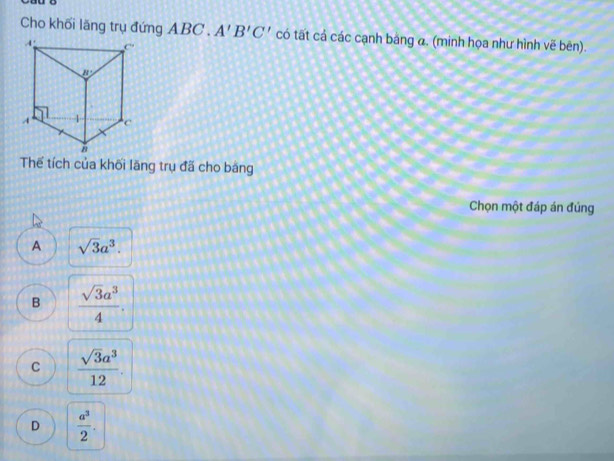 Cho khối lăng trụ đứng ABC . A'B'C' có tất cả các cạnh băng α. (minh họa như hình vẽ bên).
Thế tích của khối lăng trụ đã cho băng
Chọn một đáp án đúng
A sqrt(3)a^3.
B  sqrt(3)a^3/4 .
C  sqrt(3)a^3/12 .
D  a^3/2 .