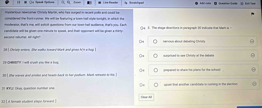 Speak Options Zoom Line Reader Scratchped Add note Question Guide Exit Test 
mysterious newcomer Christy Martin, who has surged in recent polls and could be 
considered the front-runner. We will be featuring a town hall style tonight, in which the 
moderator, that's me, will solicit questions from our town hall audience, that's you. Each 
candidate will be given one minute to speak, and their opponent will be given a thirty- 3. The stage directions in paragraph 30 indicate that Mark is — 
second rebuttal. All right? 
nervous about debating Christy 
28 [ Christy enters. She walks toward Mark and gives him a hug. ] 
surprised to see Christy at the debate 
29 CHRISTY: I will crush you like a bug. 
prepared to share his plans for the school 
30 [ She waves and smiles and heads back to her podium. Mark retreats to his. ] 
31 KYLI: Okay, question number one. upset that another candidate is running in the election 
Clear All 
32 [ A female student steps forward. ]