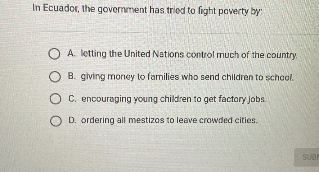 In Ecuador, the government has tried to fight poverty by:
A. letting the United Nations control much of the country.
B. giving money to families who send children to school.
C. encouraging young children to get factory jobs.
D. ordering all mestizos to leave crowded cities.
SUBI