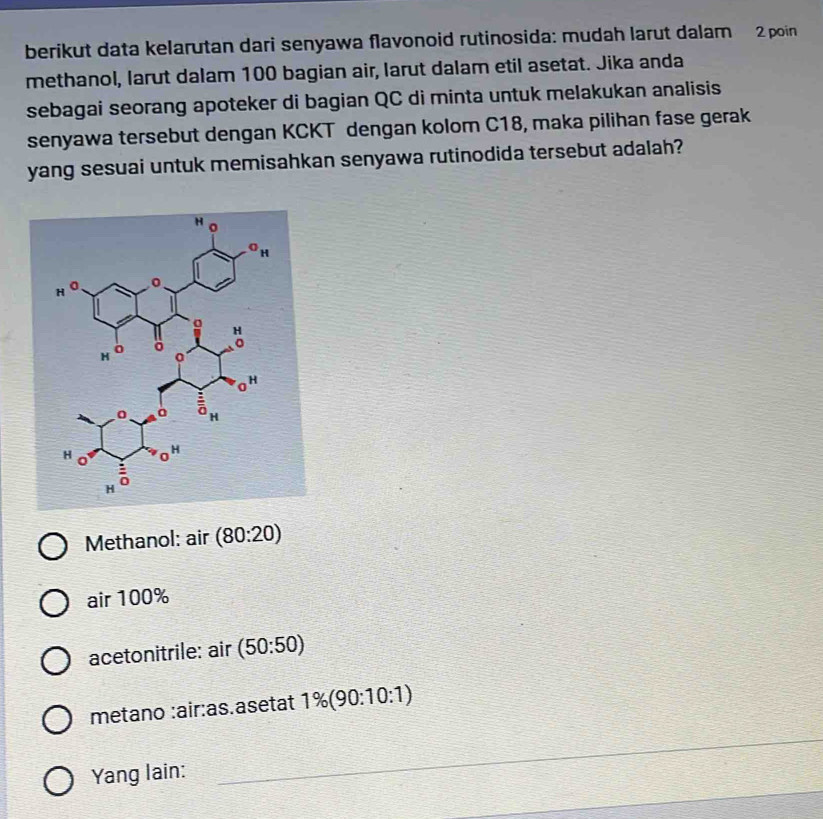 berikut data kelarutan dari senyawa flavonoid rutinosida: mudah larut dalam 2 poin
methanol, larut dalam 100 bagian air, larut dalam etil asetat. Jika anda
sebagai seorang apoteker di bagian QC di minta untuk melakukan analisis
senyawa tersebut dengan KCKT dengan kolom C18, maka pilihan fase gerak
yang sesuai untuk memisahkan senyawa rutinodida tersebut adalah?
Methanol: air (80:20)
air 100%
acetonitrile: air (50:50)
metano :air:as.asetat 1% (90:10:1)
_
Yang lain:
_