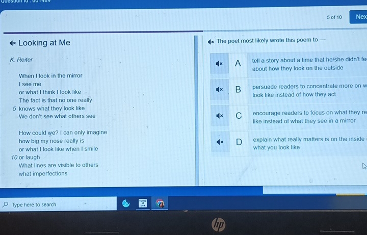 of 10 Nex
Looking at Me The poet most likely wrote this poem to
K. Reiter tell a story about a time that he/she didn't fe
A
When I look in the mirror about how they look on the outside
I see me
B
or what I think I look like persuade readers to concentrate more on w
The fact is that no one really look like instead of how they act
5 knows what they look like
We don't see what others see C encourage readers to focus on what they re
like instead of what they see in a mirror
How could we? I can only imagine
how big my nose really is explain what really matters is on the inside
or what I look like when I smile what you look like
10 or laugh
What lines are visible to others
what imperfections
Type here to search
_