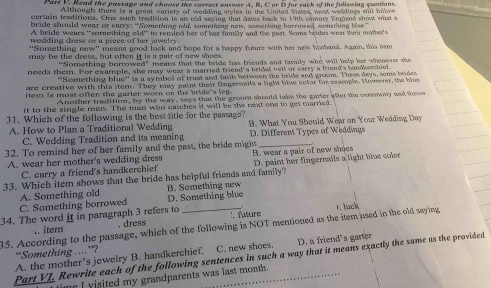 Read the passage and choose the correct answer A, B, C or D for each of the following questions.
Although there is a great variety of wedding styles in the United States, most weddings still follow
certain traditions. One such tradition is an old saying that dates back to 19th century England about what a
bride should wear or carry: “Something old, something new, something borrowed, something blue.”
A bride wears “something old” to remind her of her family and the past. Some brides wear their mother’s
wedding dress or a piece of her jewelry.
“Something new” means good luck and hope for a happy future with her new husband. Again, this item
may be the dress, but often it is a pair of new shoes.
“Something borrowed” means that the bride has friends and family who will help her whenever she
needs them. For example, she may wear a married friend’s bridal veil or carry a friend's handkerchief.
“Something blue” is a symbol of trust and faith between the bride and groom. These days, some brides
are creative with this item. They may paint their fingernails a light blue color for example. However, the blue
item is most often the garter worn on the bride*s leg.
Another tradition, by the way, says that the groom should take the garter after the ceremony and throw
it to the single men. The man who catches it will be the next one to get married.
31. Which of the following is the best title for the passage?
A. How to Plan a Traditional Wedding B. What You Should Wear on Your Wedding Day
C. Wedding Tradition and its meaning D. Different Types of Weddings
32. To remind her of her family and the past, the bride might _.
A. wear her mother's wedding dress B. wear a pair of new shoes
C. carry a friend's handkerchief D. paint her fingernails a light blue color
33. Which item shows that the bride has helpful friends and family?
A. Something old B. Something new
C. Something borrowed D. Something blue
. future ). luck
34. The word it in paragraph 3 refers to _.
35. According to the passage, which of the following is NOT mentioned as the item used in the old saying
t. item . dress
A. the mother’s jewelry B. handkerchief. C. new shoes. D. a friend's garter
“Something . ..”?
Part VI. Rewrite each of the following sentences in such a way that it means exactly the same as the provided
me I visited my grandparents was last month.