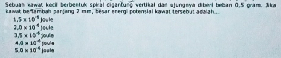 Sebuah kawat kecil berbentuk spiral digantung vertikal dan ujungnya diberl beban 0,5 gram. Jika
kawat bertambah panjang 2 mm, besar energi potensial kawat tersebut adalah...
1,5* 10^(-6)joule
2,0* 10^(-6)joule
3,5* 10^(-6)joule
4,0* 10^(-6)joule
5.0* 10^(-6)joule