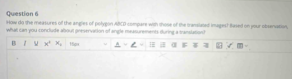 How do the measures of the angles of polygon ABCD compare with those of the translated images? Based on your observation, 
what can you conclude about preservation of angle measurements during a translation? 
B I u X^2X_2 15px 
A