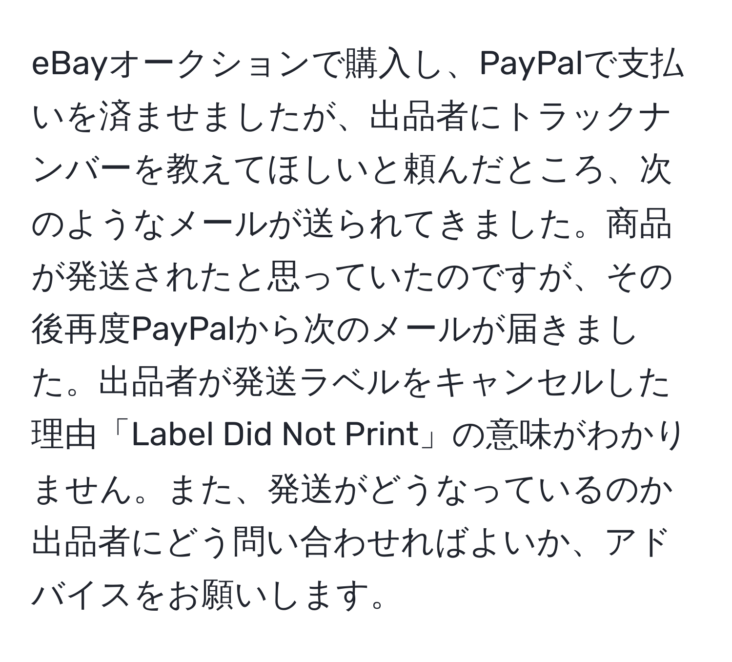 eBayオークションで購入し、PayPalで支払いを済ませましたが、出品者にトラックナンバーを教えてほしいと頼んだところ、次のようなメールが送られてきました。商品が発送されたと思っていたのですが、その後再度PayPalから次のメールが届きました。出品者が発送ラベルをキャンセルした理由「Label Did Not Print」の意味がわかりません。また、発送がどうなっているのか出品者にどう問い合わせればよいか、アドバイスをお願いします。